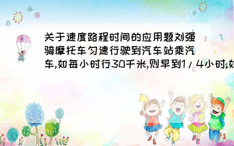 关于速度路程时间的应用题刘强骑摩托车匀速行驶到汽车站乘汽车,如每小时行30千米,则早到1/4小时,如每小时行15千米,则迟到1/12小时,如果打算提前五分钟到,那么摩托车的速度应是多少?