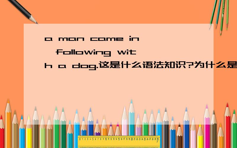 a man came in ,following with a dog.这是什么语法知识?为什么是following?A man came in ,following with a dog.这是什么语法知识?为什么是following?我发现很多类似的句子都是 逗号之后接动名词.为什么这样?属于