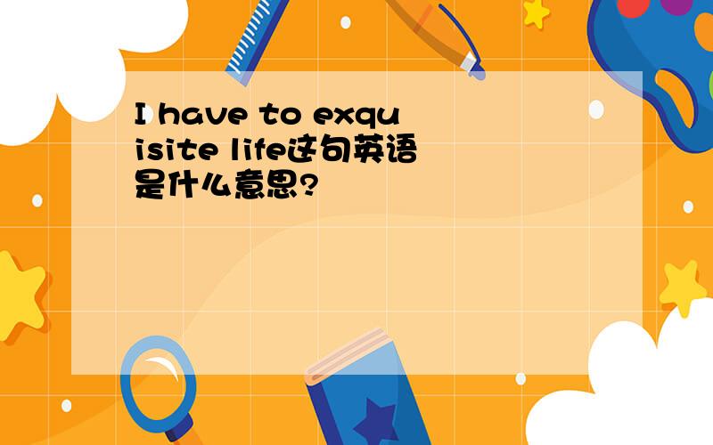 I have to exquisite life这句英语是什么意思?