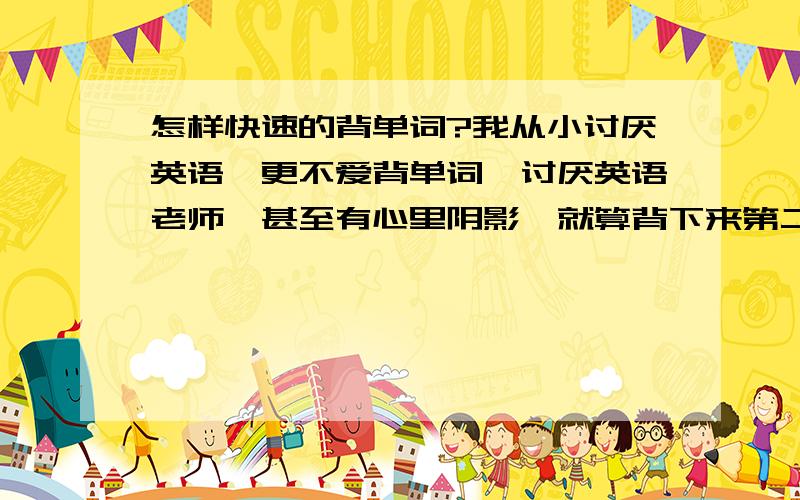 怎样快速的背单词?我从小讨厌英语,更不爱背单词,讨厌英语老师,甚至有心里阴影,就算背下来第二天也会忘.我该怎么背呀?