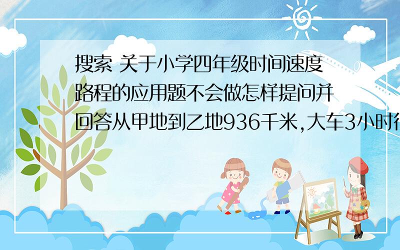 搜索 关于小学四年级时间速度路程的应用题不会做怎样提问并回答从甲地到乙地936千米,大车3小时行216千米,从甲地到乙地1066千米,小车4小时行312千米,问谁先到达