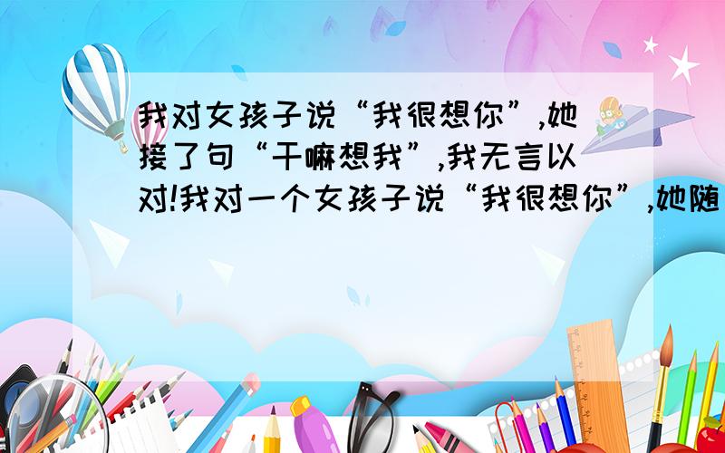 我对女孩子说“我很想你”,她接了句“干嘛想我”,我无言以对!我对一个女孩子说“我很想你”,她随口接了句“干嘛想我啊”,我无言以对,马上想转话题,她又问,“你为什么想我啊”!我该怎