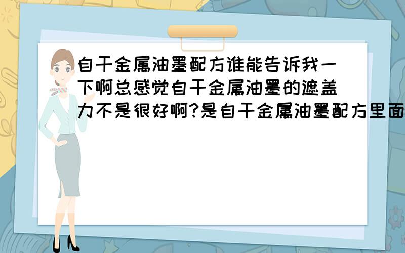 自干金属油墨配方谁能告诉我一下啊总感觉自干金属油墨的遮盖力不是很好啊?是自干金属油墨配方里面少了什么成分吗?我们订购了大批所以想找公司帮忙分析一下,一定要是靠谱的公司啊