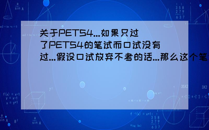 关于PETS4...如果只过了PETS4的笔试而口试没有过...假设口试放弃不考的话...那么这个笔试证书随着时间的推移会做废么?PS：马上九月份去考...就是想问问大家的观点是怎样的..我口语不行...但