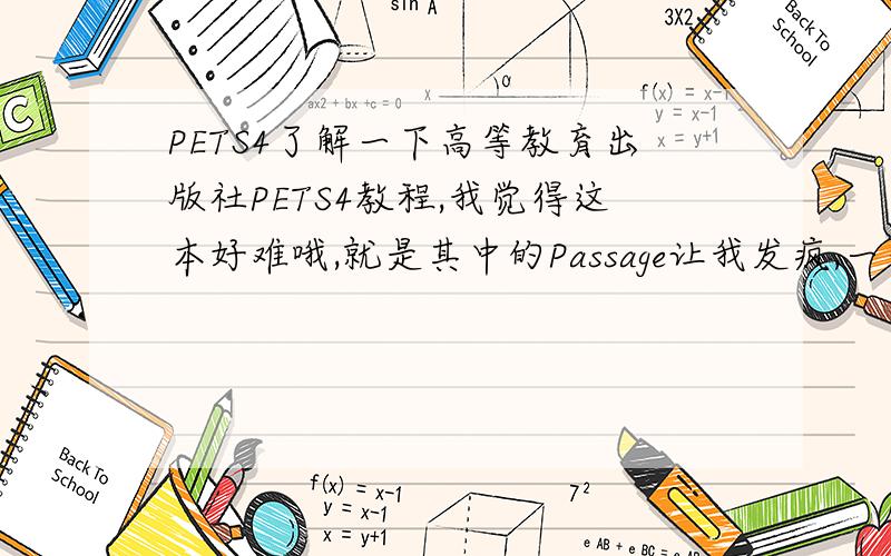 PETS4了解一下高等教育出版社PETS4教程,我觉得这本好难哦,就是其中的Passage让我发疯,一句子复合句中再有一个复合句里面再有一个复合句再有······我怀疑这个passage是不是就是让我们浏览