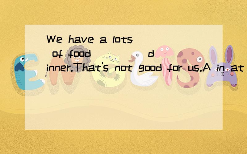 We have a lots of food_____dinner.That's not good for us.A in at B at C for D on