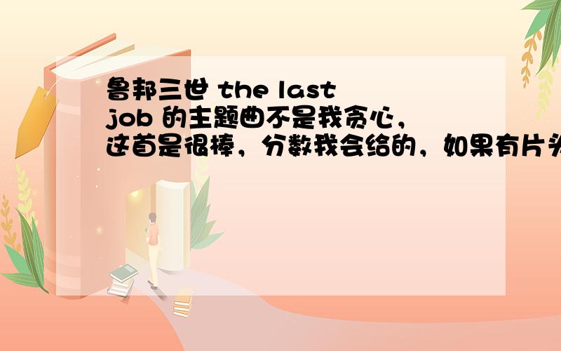 鲁邦三世 the last job 的主题曲不是我贪心，这首是很棒，分数我会给的，如果有片头的我+50