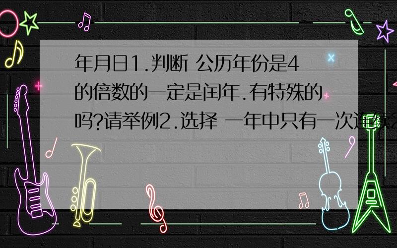 年月日1.判断 公历年份是4的倍数的一定是闰年.有特殊的吗?请举例2.选择 一年中只有一次连续2个月的天数和是（ ）天60 61 62 59