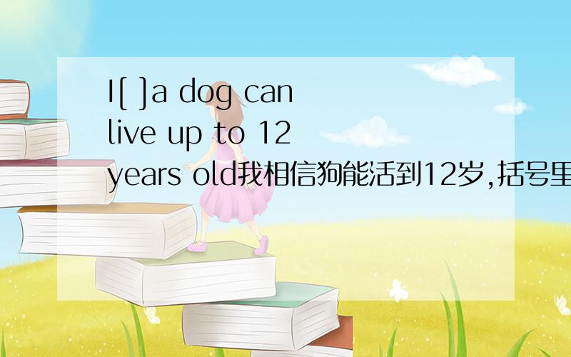 I[ ]a dog can live up to 12 years old我相信狗能活到12岁,括号里就只能填一个