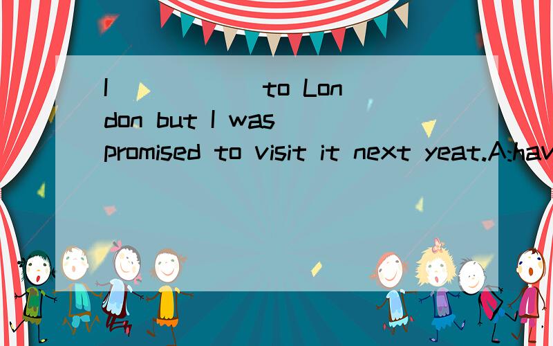 I _____ to London but I was promised to visit it next yeat.A:have never been    B:have never gone    C:was never    D:never went