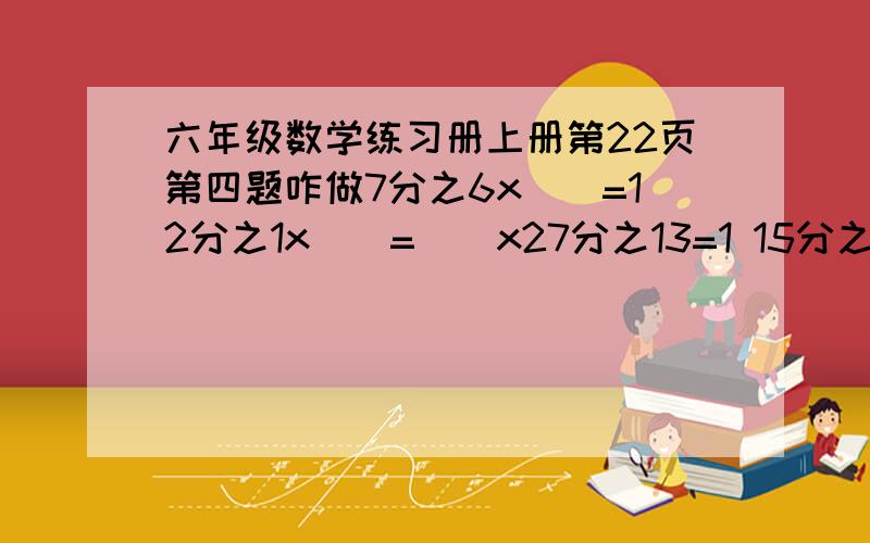 六年级数学练习册上册第22页第四题咋做7分之6x（）=12分之1x（）=（）x27分之13=1 15分之四+（）=（）/9分之8=（）x24=1