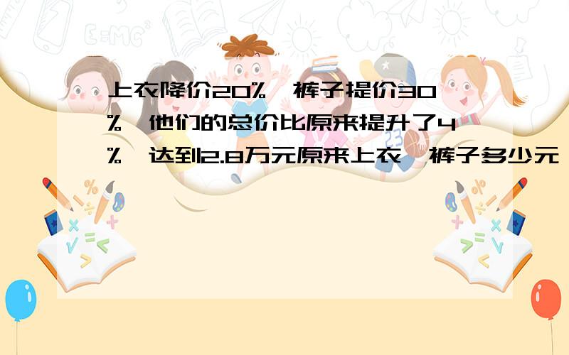 上衣降价20%,裤子提价30%,他们的总价比原来提升了4%,达到2.8万元原来上衣,裤子多少元