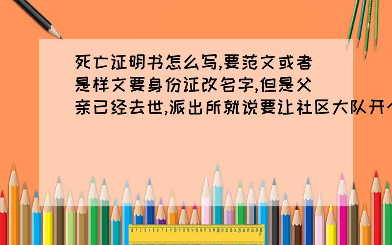 死亡证明书怎么写,要范文或者是样文要身份证改名字,但是父亲已经去世,派出所就说要让社区大队开个死亡证明,怕麻烦人家,就想先自己打印份直接让他们签字,但是不知道要怎么写,