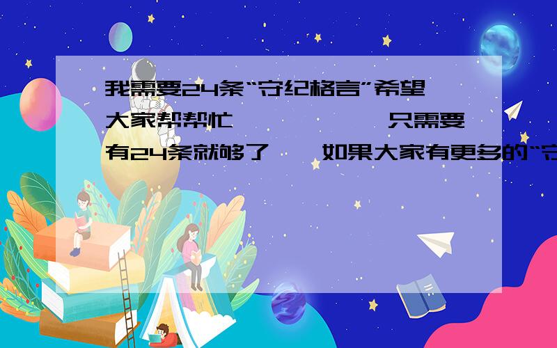 我需要24条“守纪格言”希望大家帮帮忙``````只需要有24条就够了``如果大家有更多的“守纪格言”的话,也希望大家提供一点,当然越多越好嘛````