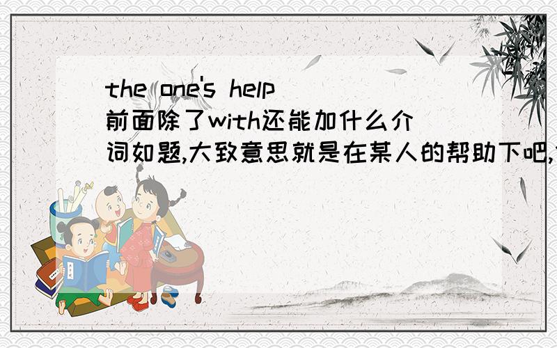 the one's help前面除了with还能加什么介词如题,大致意思就是在某人的帮助下吧,但是换了介词不知道意思有没有变.但是我这边有道题，说（）the teacher's hetp括号里不能填with