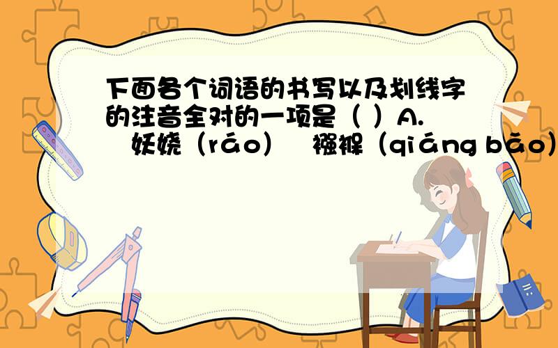 下面各个词语的书写以及划线字的注音全对的一项是（ ）A.妖娆（ráo）   襁褓（qiáng bǎo） 喑哑（yīn）  诺诺连声（ruò）  B.阴庇（yìn）  腌臜（a zā）       阔绰（chuò）  即物起兴（xīng