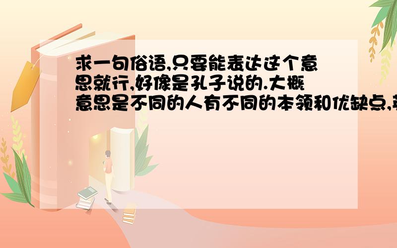 求一句俗语,只要能表达这个意思就行,好像是孔子说的.大概意思是不同的人有不同的本领和优缺点,英明的君主会把他们组织起来,发挥各自的长处,摒除他们的缺点,进而做成一件事情,治理好