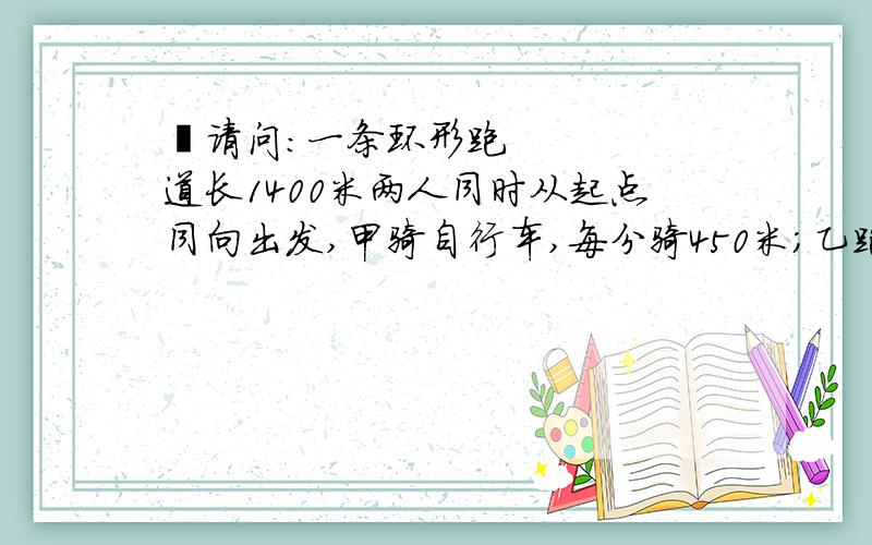  请问:一条环形跑道长1400米两人同时从起点同向出发,甲骑自行车,每分骑450米;乙跑步,每分跑250米.经过几分后两人再相遇?