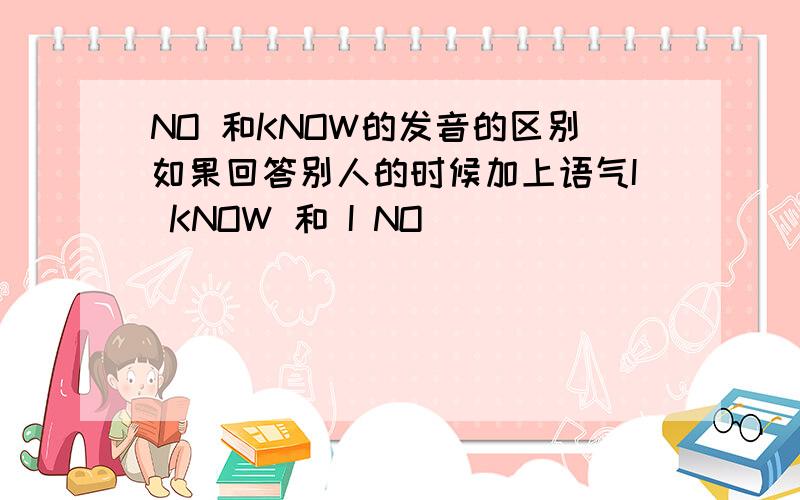 NO 和KNOW的发音的区别如果回答别人的时候加上语气I KNOW 和 I NO