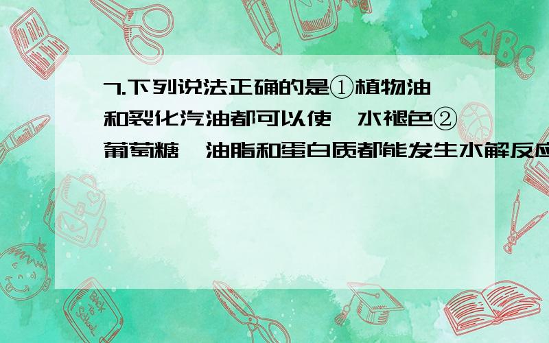 7.下列说法正确的是①植物油和裂化汽油都可以使溴水褪色②葡萄糖、油脂和蛋白质都能发生水解反应③按汽油、煤油、柴油的顺序,含碳量逐渐增加④防腐剂福尔马林（含HCHO）可用作食品保