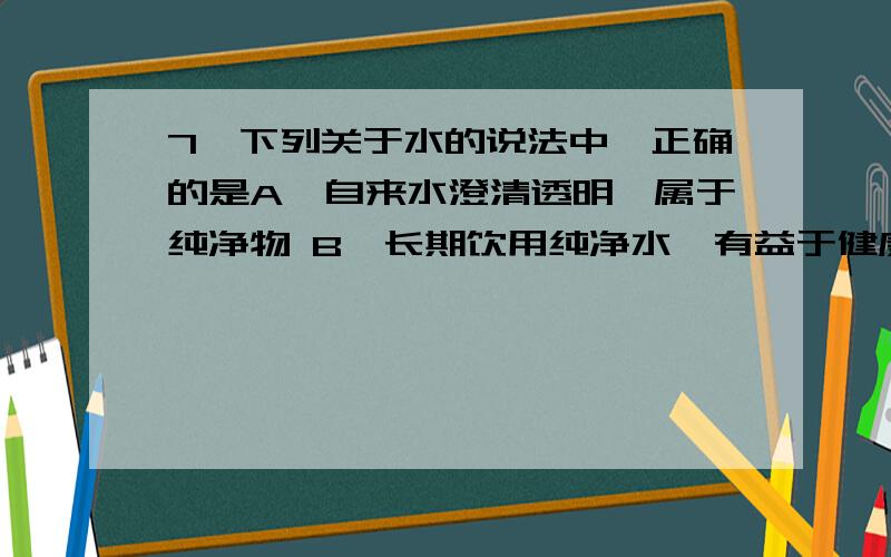 7、下列关于水的说法中,正确的是A、自来水澄清透明,属于纯净物 B、长期饮用纯净水,有益于健康 C、地球A、自来水澄清透明，属于纯净物 B、长期饮用纯净水，有益于健康C、地球表面积大约