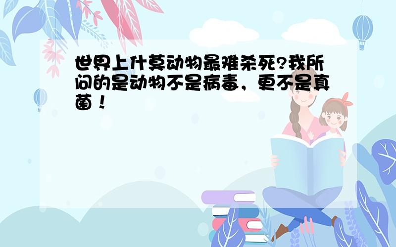 世界上什莫动物最难杀死?我所问的是动物不是病毒，更不是真菌！