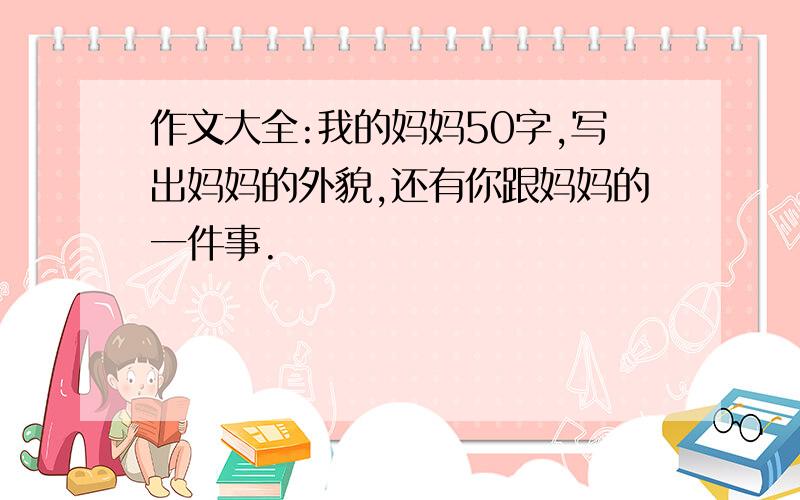 作文大全:我的妈妈50字,写出妈妈的外貌,还有你跟妈妈的一件事.