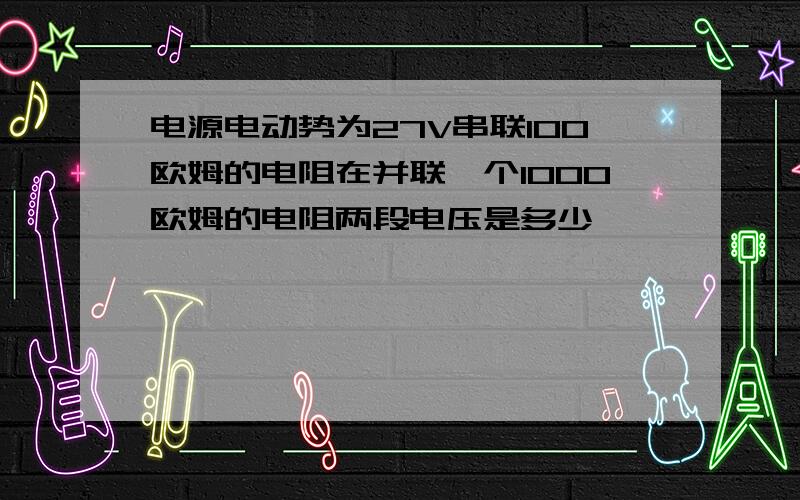 电源电动势为27V串联100欧姆的电阻在并联一个1000欧姆的电阻两段电压是多少