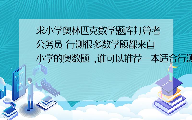 求小学奥林匹克数学题库打算考公务员 行测很多数学题都来自小学的奥数题 ,谁可以推荐一本适合行测的奥数书籍 ps出现在行测中的奥数题大都是应用题类型的 比如说行程题...