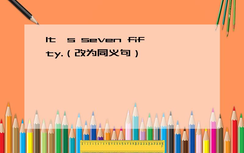 It's seven fifty.（改为同义句）