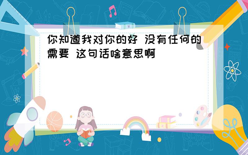 你知道我对你的好 没有任何的需要 这句话啥意思啊