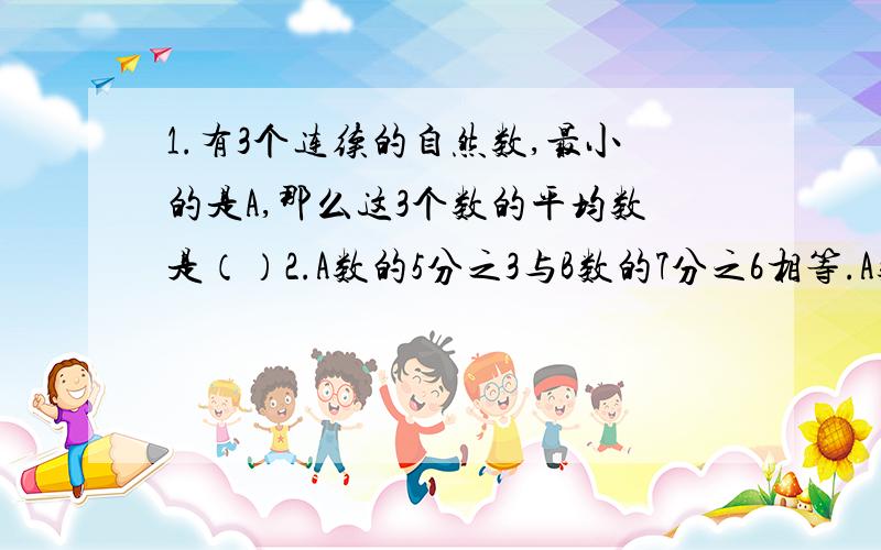 1.有3个连续的自然数,最小的是A,那么这3个数的平均数是（）2.A数的5分之3与B数的7分之6相等.A数：B数=（）,A数与B数成（）比例.3.甲、乙两人行驶的速度比是2：3,所行时间比是6：5.那么二人所