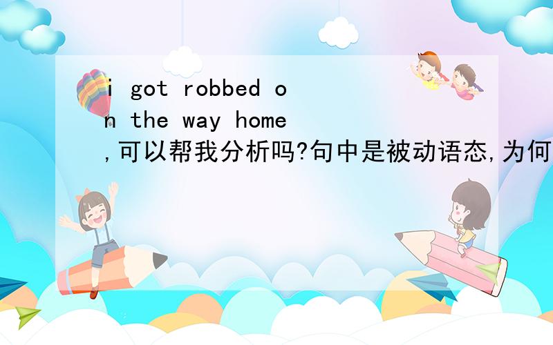 i got robbed on the way home,可以帮我分析吗?句中是被动语态,为何不用i was robbed on the way home?还有home是副词,是作定语修饰way吗?