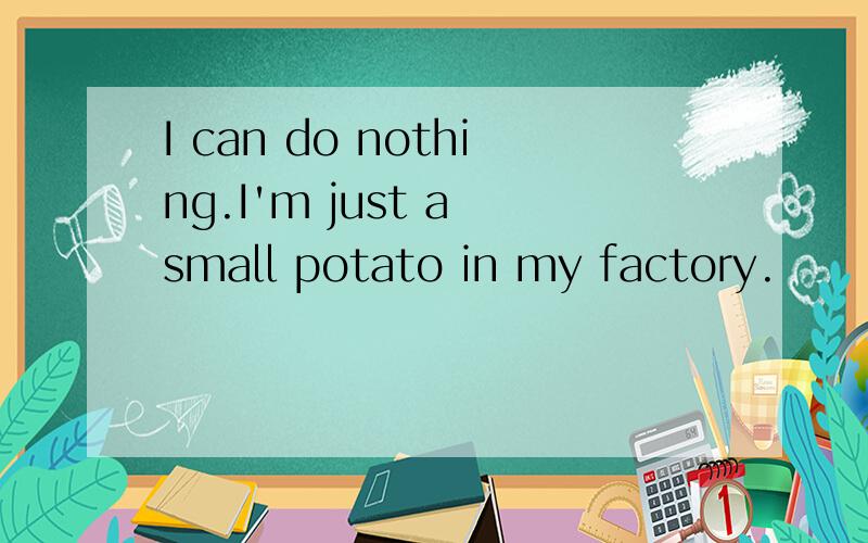 I can do nothing.I'm just a small potato in my factory.