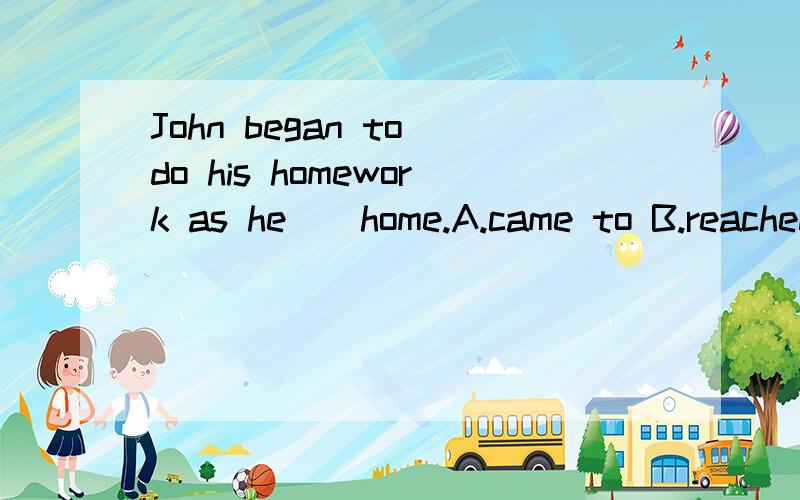 John began to do his homework as he__home.A.came to B.reached C.got to
