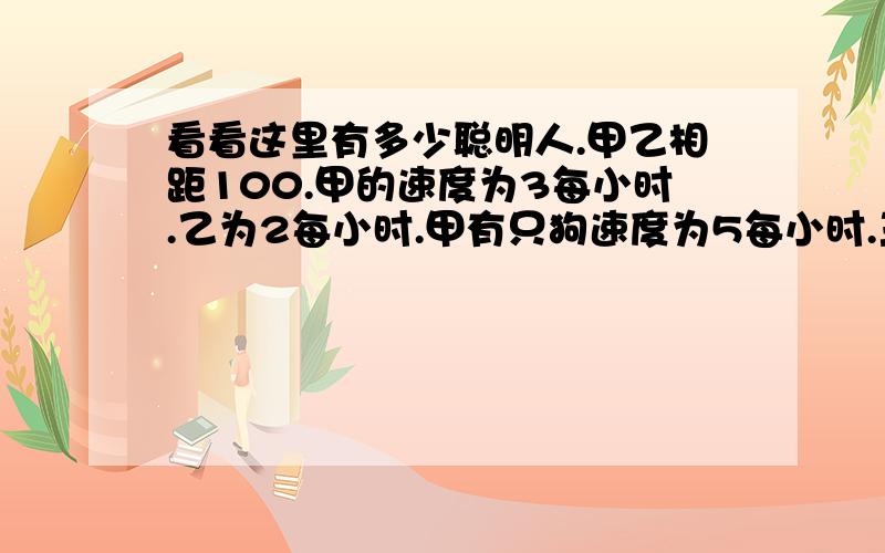 看看这里有多少聪明人.甲乙相距100.甲的速度为3每小时.乙为2每小时.甲有只狗速度为5每小时.三个同时相对而行.狗遇到乙后马上反回.遇到甲后又马上向乙去.就这样在两人之间来回.问.当甲乙