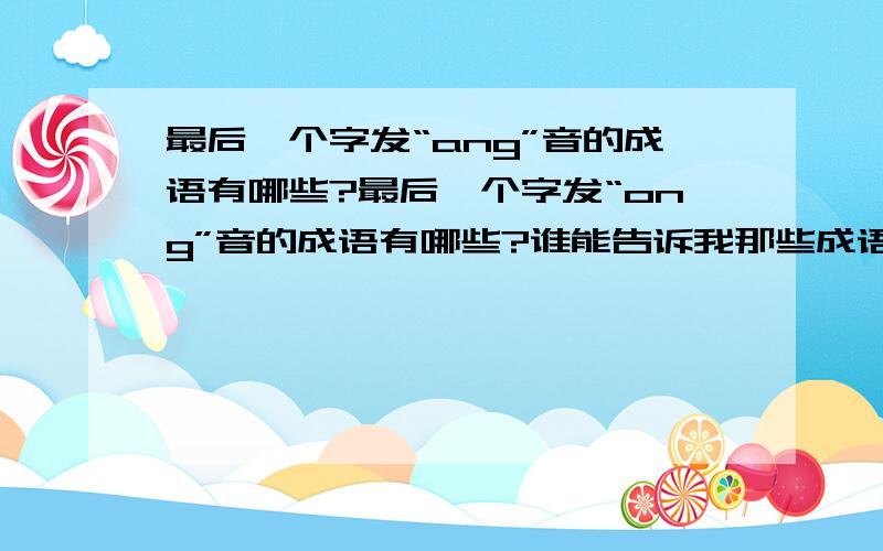 最后一个字发“ang”音的成语有哪些?最后一个字发“ong”音的成语有哪些?谁能告诉我那些成语的最后一个字发“ang”的音?还有发“ong”音的成语有哪些?