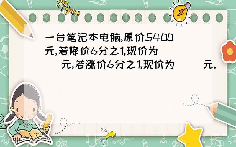 一台笔记本电脑,原价5400元,若降价6分之1,现价为( )元,若涨价6分之1,现价为( )元.