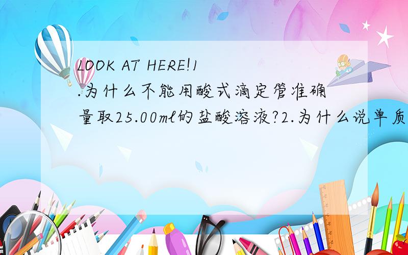 LOOK AT HERE!1.为什么不能用酸式滴定管准确量取25.00ml的盐酸溶液?2.为什么说单质分子和卤素单质分子相同均为双原子分子是错的?3.为什么在酸碱中和滴定实验中测定NAOH和NA2CO3的混合液中的NAOH