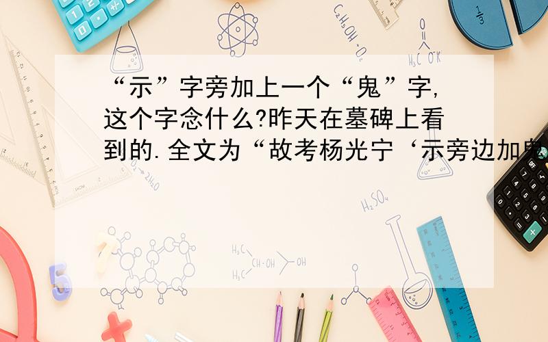 “示”字旁加上一个“鬼”字,这个字念什么?昨天在墓碑上看到的.全文为“故考杨光宁‘示旁边加鬼字’下之墓”1.应该不是“鬼”字，如果是鬼字的话不就成了“故考杨光宁鬼下之墓”，