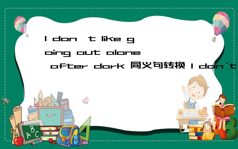 I don't like going out alone after dark 同义句转换 I don‘t like going out ___ ______ _____ after dark