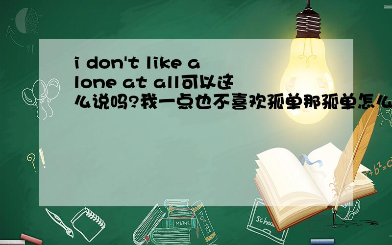 i don't like alone at all可以这么说吗?我一点也不喜欢孤单那孤单怎么说呢？