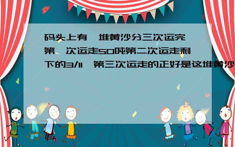 码头上有一堆黄沙分三次运完,第一次运走50吨第二次运走剩下的3/11,第三次运走的正好是这堆黄沙的一半,这堆黄沙共有多少吨?知道者请回答,