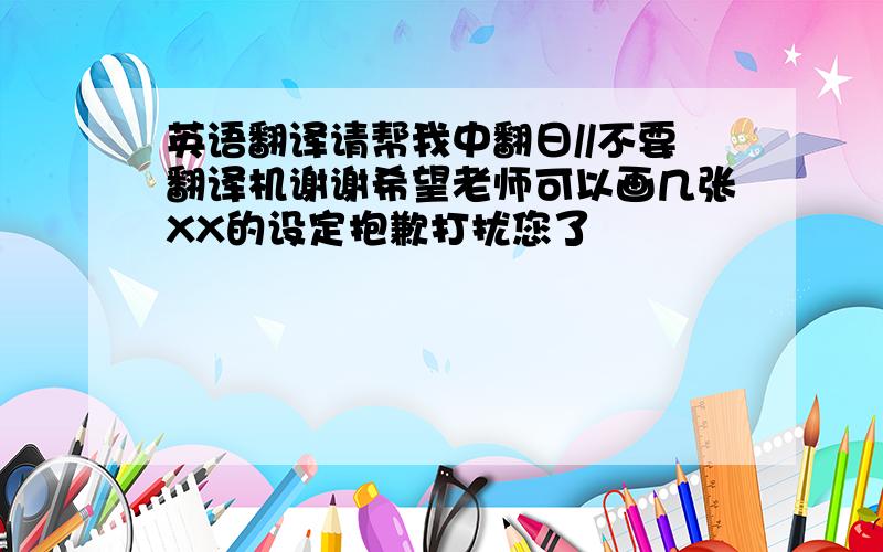 英语翻译请帮我中翻日//不要翻译机谢谢希望老师可以画几张XX的设定抱歉打扰您了