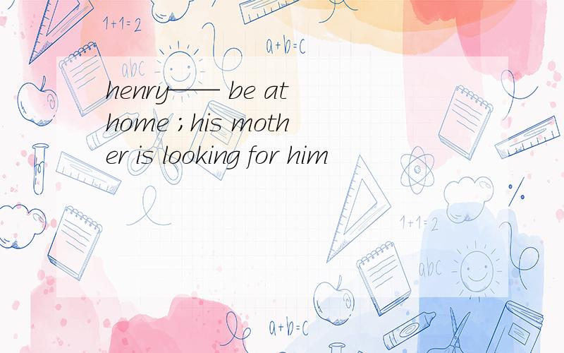 henry—— be at home ;his mother is looking for him