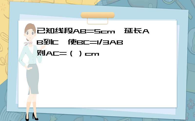 已知线段AB=5cm,延长AB到C,使BC=1/3AB,则AC=（）cm