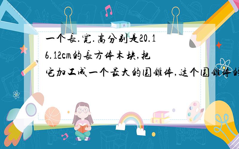 一个长.宽.高分别是20.16.12cm的长方体木块,把它加工成一个最大的圆锥体,这个圆锥体的体积是多少立方厘米?直径是什么,高是什么,说清楚!答得好，能按我的要求来答的，