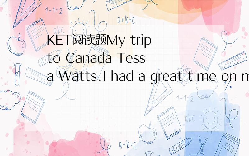 KET阅读题My trip to Canada Tessa Watts.I had a great time on my adventure trip to Canada.I went with two teachers and all my classmates.I missed my family at first but by the end of the holiday.I didn’t went to go home!On my favourite day,we wen