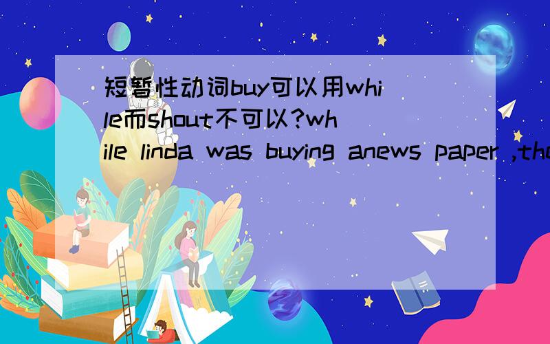 短暂性动词buy可以用while而shout不可以?while linda was buying anews paper ,the dog got out中的buy可以用while而when linda shouted his dog 's name ,somepeopar looked at her中的shouted不可以用while替代为什么呢?