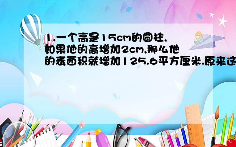 1.一个高是15cm的圆柱,如果他的高增加2cm,那么他的表面积就增加125.6平方厘米.原来这个圆柱体积是多少?2.一个水杯从里面测量,底面直径8cm,高是12cm,水杯里有些水,水深7cm,这个杯子里有多少毫